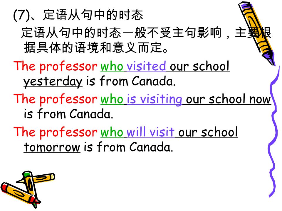 (7) 、定语从句中的时态 定语从句中的时态一般不受主句影响，主要根 据具体的语境和意义而定。 The professor who visited our school yesterday is from Canada.