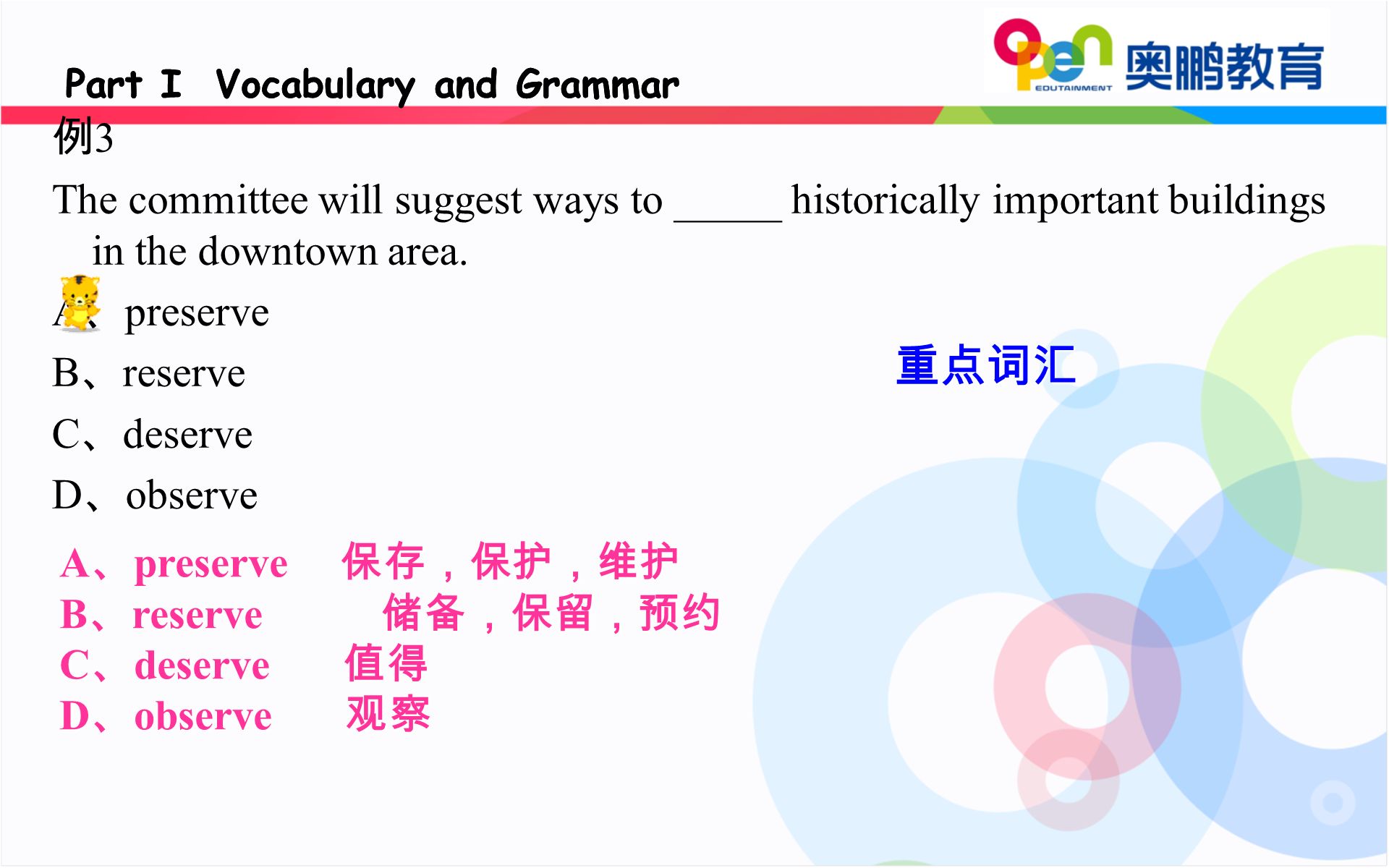 A 、 preserve 保存，保护，维护 B 、 reserve 储备，保留，预约 C 、 deserve 值得 D 、 observe 观察 Part I Vocabulary and Grammar 例 3 The committee will suggest ways to _____ historically important buildings in the downtown area.