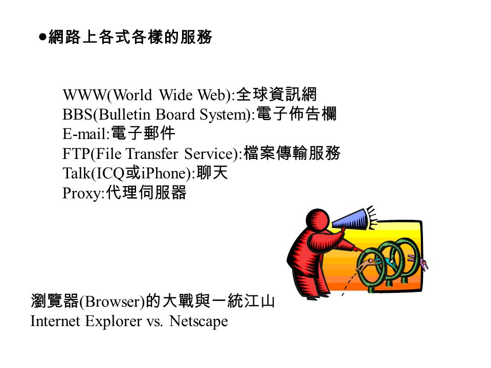 ●網路上各式各樣的服務 WWW(World Wide Web): 全球資訊網 BBS(Bulletin Board System): 電子佈告欄   電子郵件 FTP(File Transfer Service): 檔案傳輸服務 Talk(ICQ 或 iPhone): 聊天 Proxy: 代理伺服器 瀏覽器 (Browser) 的大戰與一統江山 Internet Explorer vs.