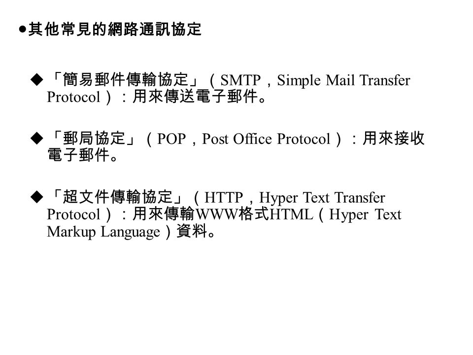  「簡易郵件傳輸協定」（ SMTP ， Simple Mail Transfer Protocol ）：用來傳送電子郵件。  「郵局協定」（ POP ， Post Office Protocol ）：用來接收 電子郵件。  「超文件傳輸協定」（ HTTP ， Hyper Text Transfer Protocol ）：用來傳輸 WWW 格式 HTML （ Hyper Text Markup Language ）資料。 ●其他常見的網路通訊協定