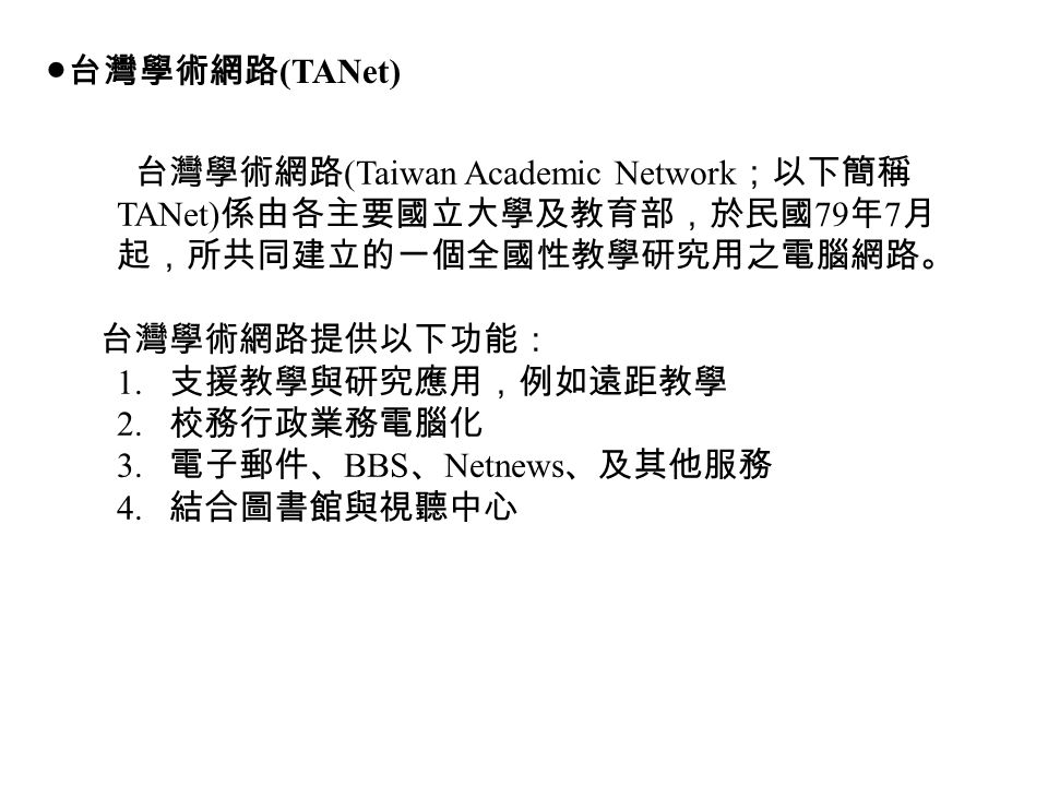●台灣學術網路 (TANet) 台灣學術網路 (Taiwan Academic Network ；以下簡稱 TANet) 係由各主要國立大學及教育部，於民國 79 年 7 月 起，所共同建立的一個全國性教學研究用之電腦網路。 台灣學術網路提供以下功能： 1.