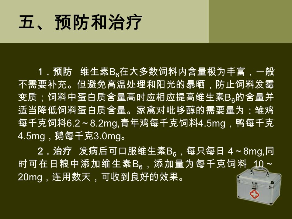 五、预防和治疗 1 ．预防 维生素 B 6 在大多数饲料内含量极为丰富，一般 不需要补充。但避免高温处理和阳光的暴晒，防止饲料发霉 变质；饲料中蛋白质含量高时应相应提高维生素 B 6 的含量并 适当降低饲料蛋白质含量。家禽对吡哆醇的需要量为：雏鸡 每千克饲料 6.2 ～ 8.2mg, 青年鸡每千克饲料 4.5mg ，鸭每千克 4.5mg ，鹅每千克 3.0mg 。 2 ．治疗 发病后可口服维生素 B 6 ，每只每日 4 ～ 8mg, 同 时可在日粮中添加维生素 B 6 ，添加量为每千克饲料 10 ～ 20mg ，连用数天，可收到良好的效果。
