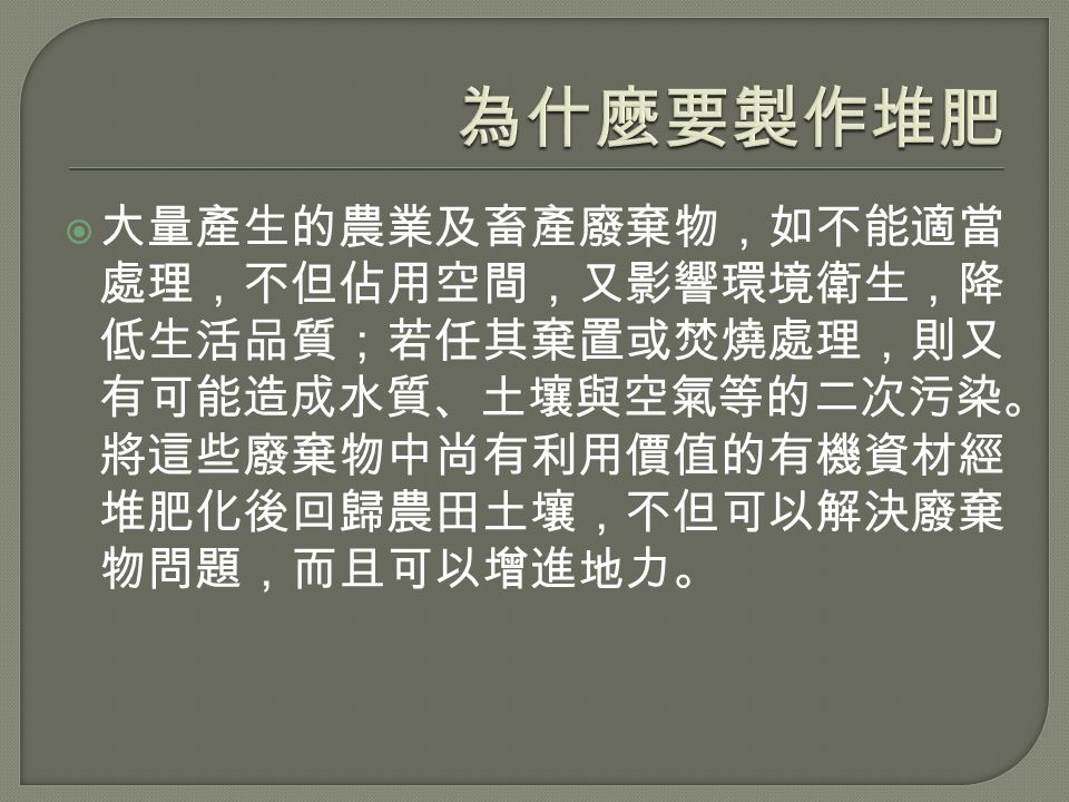  大量產生的農業及畜產廢棄物，如不能適當 處理，不但佔用空間，又影響環境衛生，降 低生活品質；若任其棄置或焚燒處理，則又 有可能造成水質、土壤與空氣等的二次污染。 將這些廢棄物中尚有利用價值的有機資材經 堆肥化後回歸農田土壤，不但可以解決廢棄 物問題，而且可以增進地力。