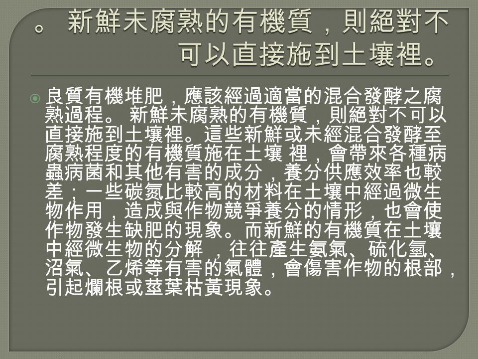  良質有機堆肥，應該經過適當的混合發酵之腐 熟過程。 新鮮未腐熟的有機質，則絕對不可以 直接施到土壤裡。這些新鮮或未經混合發酵至 腐熟程度的有機質施在土壤 裡，會帶來各種病 蟲病菌和其他有害的成分，養分供應效率也較 差；一些碳氮比較高的材料在土壤中經過微生 物作用，造成與作物競爭養分的情形，也會使 作物發生缺肥的現象。而新鮮的有機質在土壤 中經微生物的分解 ，往往產生氨氣、硫化氫、 沼氣、乙烯等有害的氣體，會傷害作物的根部， 引起爛根或莖葉枯黃現象。