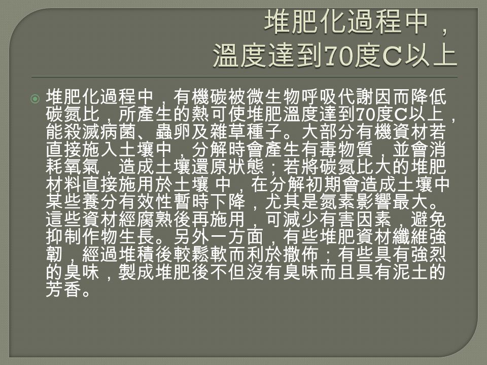  堆肥化過程中，有機碳被微生物呼吸代謝因而降低 碳氮比，所產生的熱可使堆肥溫度達到 70 度 C 以上， 能殺滅病菌、蟲卵及雜草種子。大部分有機資材若 直接施入土壤中，分解時會產生有毒物質，並會消 耗氧氣，造成土壤還原狀態；若將碳氮比大的堆肥 材料直接施用於土壤 中，在分解初期會造成土壤中 某些養分有效性暫時下降，尤其是氮素影響最大。 這些資材經腐熟後再施用，可減少有害因素，避免 抑制作物生長。另外一方面，有些堆肥資材纖維強 韌，經過堆積後較鬆軟而利於撒佈；有些具有強烈 的臭味，製成堆肥後不但沒有臭味而且具有泥土的 芳香。