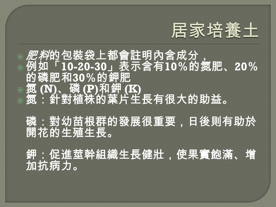  肥料的包裝袋上都會註明內含成分，  例如「 」表示含有 10 ％的氮肥、 20 ％ 的磷肥和 30 ％的鉀肥  氮 (N) 、磷 (P) 和鉀 (K)  氮：針對植株的葉片生長有很大的助益。 磷：對幼苗根群的發展很重要，日後則有助於 開花的生殖生長。 鉀：促進莖幹組織生長健壯，使果實飽滿、增 加抗病力。