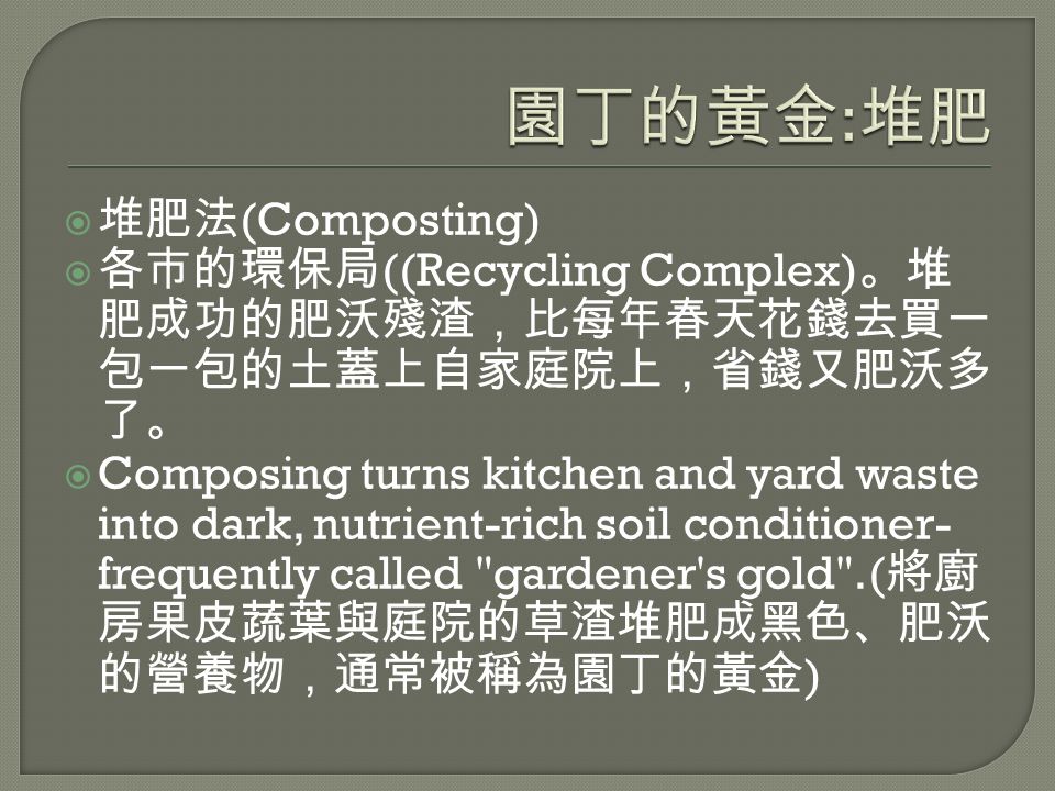  堆肥法 (Composting)  各市的環保局 ((Recycling Complex) 。堆 肥成功的肥沃殘渣，比每年春天花錢去買一 包一包的土蓋上自家庭院上，省錢又肥沃多 了。  Composing turns kitchen and yard waste into dark, nutrient-rich soil conditioner- frequently called gardener s gold .( 將廚 房果皮蔬葉與庭院的草渣堆肥成黑色、肥沃 的營養物，通常被稱為園丁的黃金 )