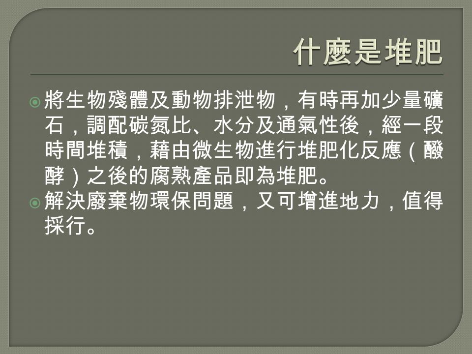  將生物殘體及動物排泄物，有時再加少量礦 石，調配碳氮比、水分及通氣性後，經一段 時間堆積，藉由微生物進行堆肥化反應（醱 酵）之後的腐熟產品即為堆肥。  解決廢棄物環保問題，又可增進地力，值得 採行。
