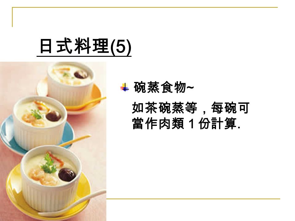 日式料理 (5) 碗蒸食物 ~ 如茶碗蒸等，每碗可 當作肉類１份計算.