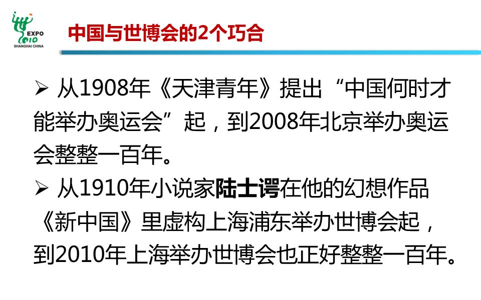 中国与世博会的2个巧合  从1908年《天津青年》提出 中国何时才 能举办奥运会 起，到2008年北京举办奥运 会整整一百年。  从1910年小说家陆士谔在他的幻想作品 《新中国》里虚构上海浦东举办世博会起， 到2010年上海举办世博会也正好整整一百年。