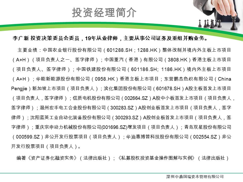 投资经理简介 李广新 投资决策委员会委员， 19 年从业律师，主要从事公司证券及重组并购业务。 主要业绩：中国农业银行股份有限公司（ SH ； 1288.HK ）整体改制并境内外主板上市项目 （ A+H ）（项目负责人之一、签字律师）；中国重汽（香港）有限公司（ 3808.HK ）香港主板上市项目 （项目负责人、签字律师）；中国铁建股份有限公司（ SH; 1186.HK ）境内外主板上市项目 （ A+H ）；华能新能源股份有限公司（ 0958.HK ）香港主板上市项目；东营鹏杰色织有限公司（ China Pengjie ）新加坡上市项目（项目负责人）；滨化集团股份有限公司（ SH ） A 股主板首发上市项目 （项目负责人，签字律师）；信质电机股份有限公司（ SZ ） A 股中小板首发上市项目（项目负责人， 签字律师）；温州宏丰电工合金股份有限公司（ SZ ） A 股创业板首发上市项目（项目负责人，签字 律师）；沈阳蓝英工业自动化装备股份有限公司（ SZ ） A 股创业板首发上市项目（项目负责人，签 字律师）；重庆宗申动力机械股份有限公司 ( SZ) 增发项目（项目负责人）；青岛双星股份有限公司 （ SZ ）非公开发行股票项目（项目负责人）；华油惠博普科技股份有限公司（ SZ ）非公 开发行股票项目（项目负责人）。 编著《资产证券化融资实务》（法律出版社）；《私募股权投资基金操作图解与实例》（法律出版社） 深圳中鑫国瑞资本管理有限公司