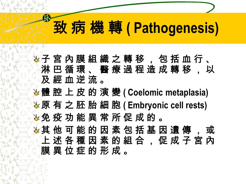 致 病 機 轉 ( Pathogenesis) 子 宮 內 膜 組 織 之 轉 移 ， 包 括 血 行 、 淋 巴 循 環 、 醫 療 過 程 造 成 轉 移 ， 以 及 經 血 逆 流 。 體 腔 上 皮 的 演 變 ( Coelomic metaplasia) 原 有 之 胚 胎 細 胞 ( Embryonic cell rests) 免 疫 功 能 異 常 所 促 成 的 。 其 他 可 能 的 因 素 包 括 基 因 遺 傳 ， 或 上 述 各 種 因 素 的 組 合 ， 促 成 子 宮 內 膜 異 位 症 的 形 成 。