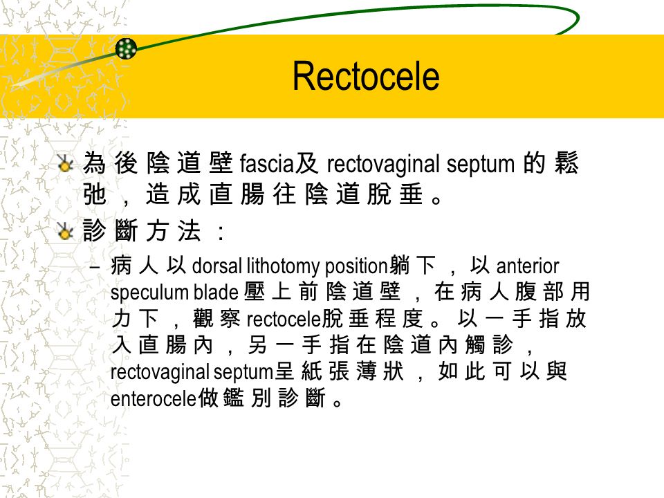 Rectocele 為 後 陰 道 壁 fascia 及 rectovaginal septum 的 鬆 弛 ， 造 成 直 腸 往 陰 道 脫 垂 。 診 斷 方 法 ： – 病 人 以 dorsal lithotomy position 躺 下 ， 以 anterior speculum blade 壓 上 前 陰 道 壁 ， 在 病 人 腹 部 用 力 下 ， 觀 察 rectocele 脫 垂 程 度 。 以 一 手 指 放 入 直 腸 內 ， 另 一 手 指 在 陰 道 內 觸 診 ， rectovaginal septum 呈 紙 張 薄 狀 ， 如 此 可 以 與 enterocele 做 鑑 別 診 斷 。