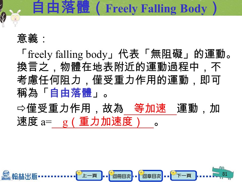 81 自由落體（ Freely Falling Body ） 意義： 「 freely falling body 」代表「無阻礙」的運動。 換言之，物體在地表附近的運動過程中，不 考慮任何阻力，僅受重力作用的運動，即可 稱為「自由落體」。  僅受重力作用，故為 等加速 運動，加 速度 a= g （重力加速度） 。
