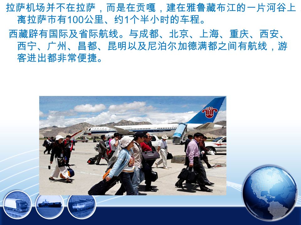 拉萨机场并不在拉萨，而是在贡嘎，建在雅鲁藏布江的一片河谷上， 离拉萨市有 100 公里、约 1 个半小时的车程。 西藏辟有国际及省际航线。与成都、北京、上海、重庆、西安、 西宁、广州、昌都、昆明以及尼泊尔加德满都之间有航线，游 客进出都非常便捷。