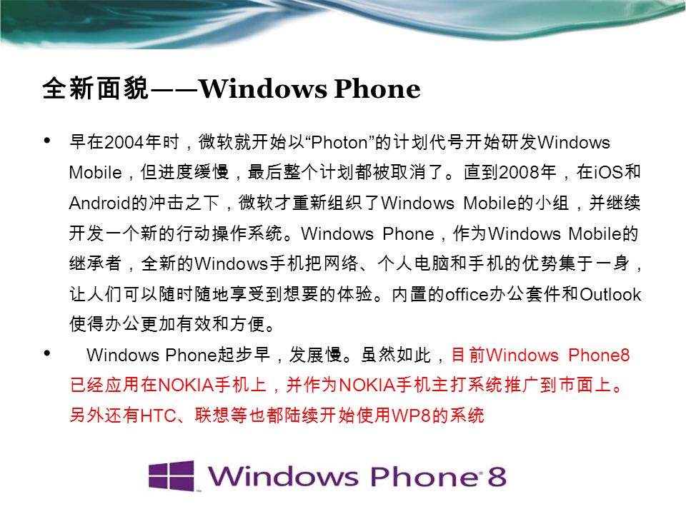 全新面貌 ——Windows Phone 早在 2004 年时，微软就开始以 Photon 的计划代号开始研发 Windows Mobile ，但进度缓慢，最后整个计划都被取消了。直到 2008 年，在 iOS 和 Android 的冲击之下，微软才重新组织了 Windows Mobile 的小组，并继续 开发一个新的行动操作系统。 Windows Phone ，作为 Windows Mobile 的 继承者，全新的 Windows 手机把网络、个人电脑和手机的优势集于一身， 让人们可以随时随地享受到想要的体验。内置的 office 办公套件和 Outlook 使得办公更加有效和方便。 Windows Phone 起步早，发展慢。虽然如此，目前 Windows Phone8 已经应用在 NOKIA 手机上，并作为 NOKIA 手机主打系统推广到市面上。 另外还有 HTC 、联想等也都陆续开始使用 WP8 的系统
