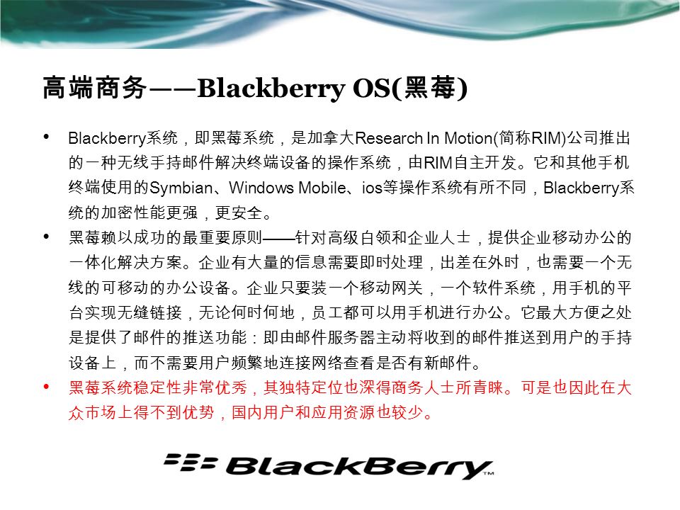 高端商务 ——Blackberry OS( 黑莓 ) Blackberry 系统，即黑莓系统，是加拿大 Research In Motion( 简称 RIM) 公司推出 的一种无线手持邮件解决终端设备的操作系统，由 RIM 自主开发。它和其他手机 终端使用的 Symbian 、 Windows Mobile 、 ios 等操作系统有所不同， Blackberry 系 统的加密性能更强，更安全。 黑莓赖以成功的最重要原则 —— 针对高级白领和企业人士，提供企业移动办公的 一体化解决方案。企业有大量的信息需要即时处理，出差在外时，也需要一个无 线的可移动的办公设备。企业只要装一个移动网关，一个软件系统，用手机的平 台实现无缝链接，无论何时何地，员工都可以用手机进行办公。它最大方便之处 是提供了邮件的推送功能：即由邮件服务器主动将收到的邮件推送到用户的手持 设备上，而不需要用户频繁地连接网络查看是否有新邮件。 黑莓系统稳定性非常优秀，其独特定位也深得商务人士所青睐。可是也因此在大 众市场上得不到优势，国内用户和应用资源也较少。