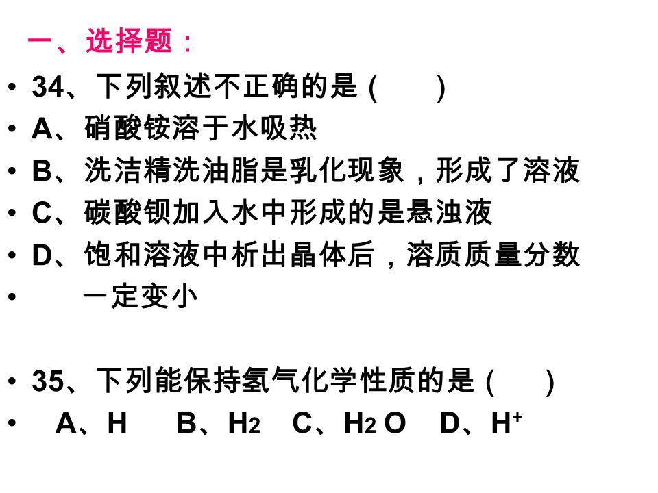 一、选择题： 34 、下列叙述不正确的是（ ） A 、硝酸铵溶于水吸热 B 、洗洁精洗油脂是乳化现象，形成了溶液 C 、碳酸钡加入水中形成的是悬浊液 D 、饱和溶液中析出晶体后，溶质质量分数 一定变小 35 、下列能保持氢气化学性质的是（ ） A 、 H B 、 H 2 C 、 H 2 O D 、 H +