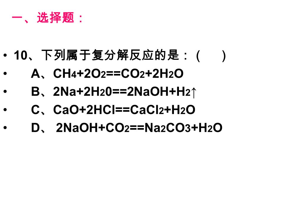 一、选择题： 10 、下列属于复分解反应的是：（ ） A 、 CH 4 +2O 2 ==CO 2 +2H 2 O B 、 2Na+2H 2 0==2NaOH+H 2 ↑ C 、 CaO+2HCl==CaCl 2 +H 2 O D 、 2NaOH+CO 2 ==Na 2 CO 3 +H 2 O