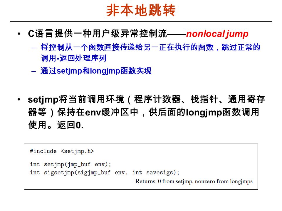 非本地跳转 C 语言提供一种用户级异常控制流 ——nonlocal jump – 将控制从一个函数直接传递给另一正在执行的函数，跳过正常的 调用 - 返回处理序列 – 通过 setjmp 和 longjmp 函数实现 setjmp 将当前调用环境（程序计数器、栈指针、通用寄存 器等）保持在 env 缓冲区中，供后面的 longjmp 函数调用 使用。返回 0.