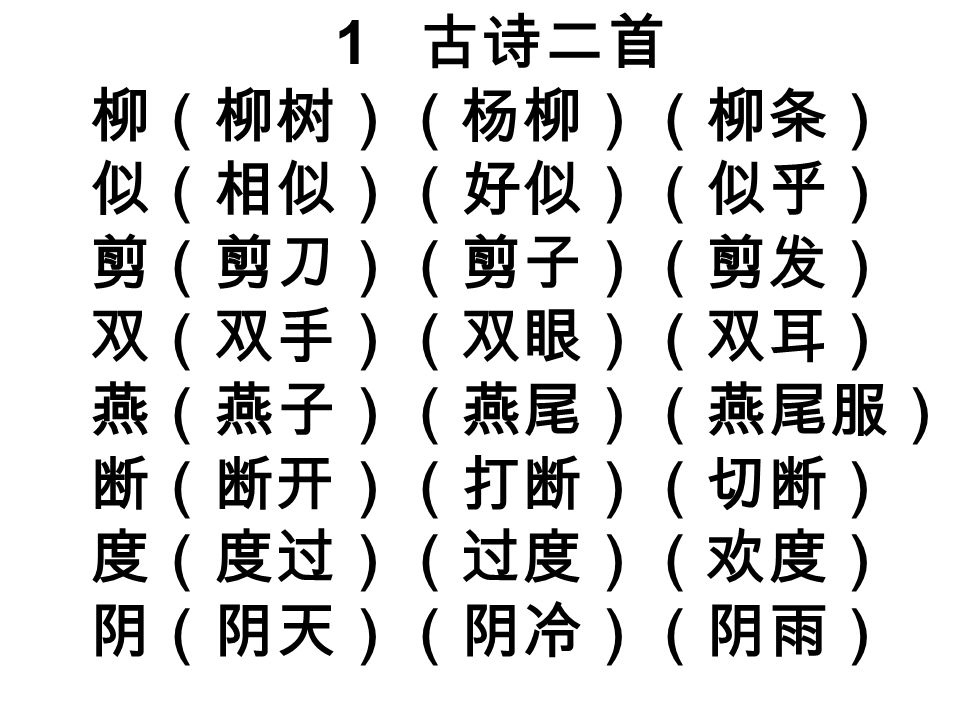 1 古诗二首 柳（柳树）（杨柳）（柳条） 似（相似）（好似）（似乎） 剪（剪刀）（剪子）（剪发） 双（双手）（双眼）（双耳） 燕（燕子）（燕尾）（燕尾服） 断（断开）（打断）（切断） 度（度过）（过度）（欢度） 阴（阴天）（阴冷）（阴雨）