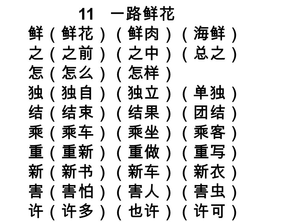 11 一路鲜花 鲜（鲜花）（鲜肉）（海鲜） 之（之前）（之中）（总之） 怎（怎么）（怎样） 独（独自）（独立）（单独） 结（结束）（结果）（团结） 乘（乘车）（乘坐）（乘客） 重（重新）（重做）（重写） 新（新书）（新车）（新衣） 害（害怕）（害人）（害虫） 许（许多）（也许）（许可）