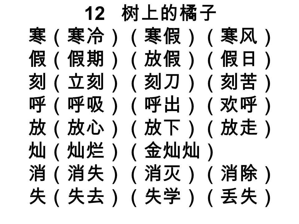 12 树上的橘子 寒（寒冷）（寒假）（寒风） 假（假期）（放假）（假日） 刻（立刻）（刻刀）（刻苦） 呼（呼吸）（呼出）（欢呼） 放（放心）（放下）（放走） 灿（灿烂）（金灿灿） 消（消失）（消灭）（消除） 失（失去）（失学）（丢失）