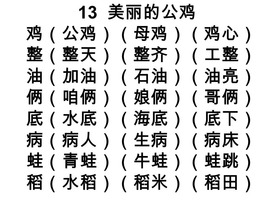 13 美丽的公鸡 鸡（公鸡）（母鸡）（鸡心） 整（整天）（整齐）（工整） 油（加油）（石油）（油亮） 俩（咱俩）（娘俩）（哥俩） 底（水底）（海底）（底下） 病（病人）（生病）（病床） 蛙（青蛙）（牛蛙）（蛙跳） 稻（水稻）（稻米）（稻田）