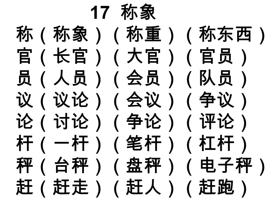 17 称象 称（称象）（称重）（称东西） 官（长官）（大官）（官员） 员（人员）（会员）（队员） 议（议论）（会议）（争议） 论（讨论）（争论）（评论） 杆（一杆）（笔杆）（杠杆） 秤（台秤）（盘秤）（电子秤） 赶（赶走）（赶人）（赶跑）