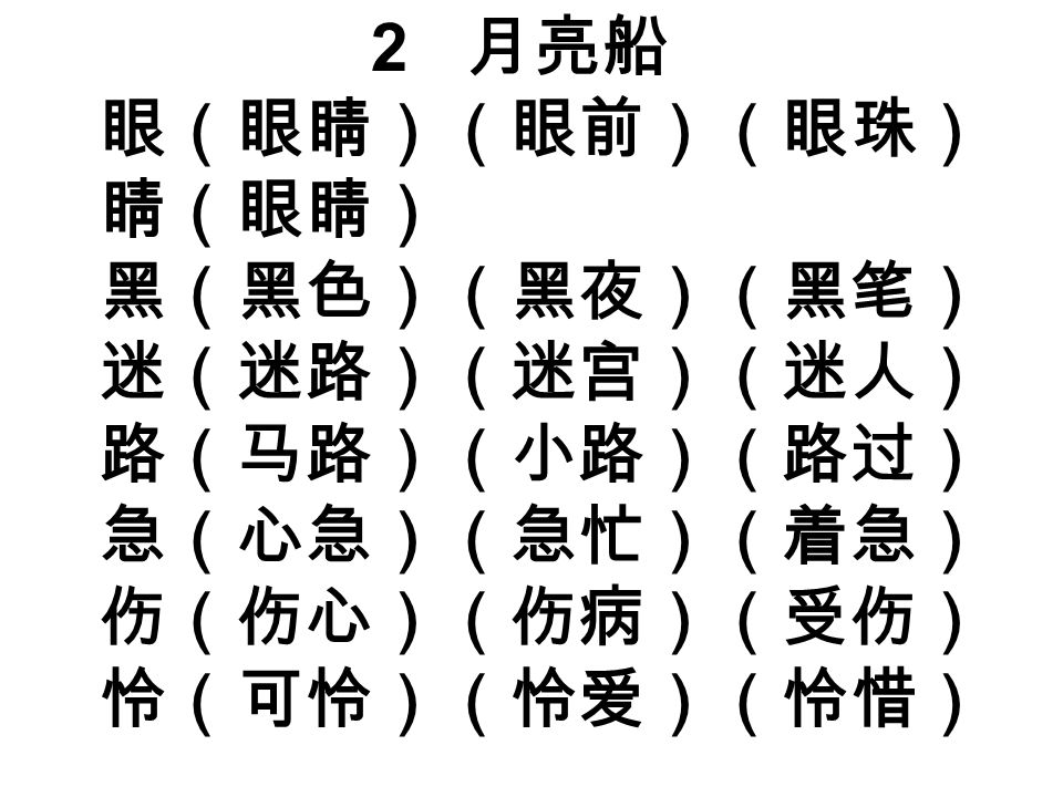 2 月亮船 眼（眼睛）（眼前）（眼珠） 睛（眼睛） 黑（黑色）（黑夜）（黑笔） 迷（迷路）（迷宫）（迷人） 路（马路）（小路）（路过） 急（心急）（急忙）（着急） 伤（伤心）（伤病）（受伤） 怜（可怜）（怜爱）（怜惜）