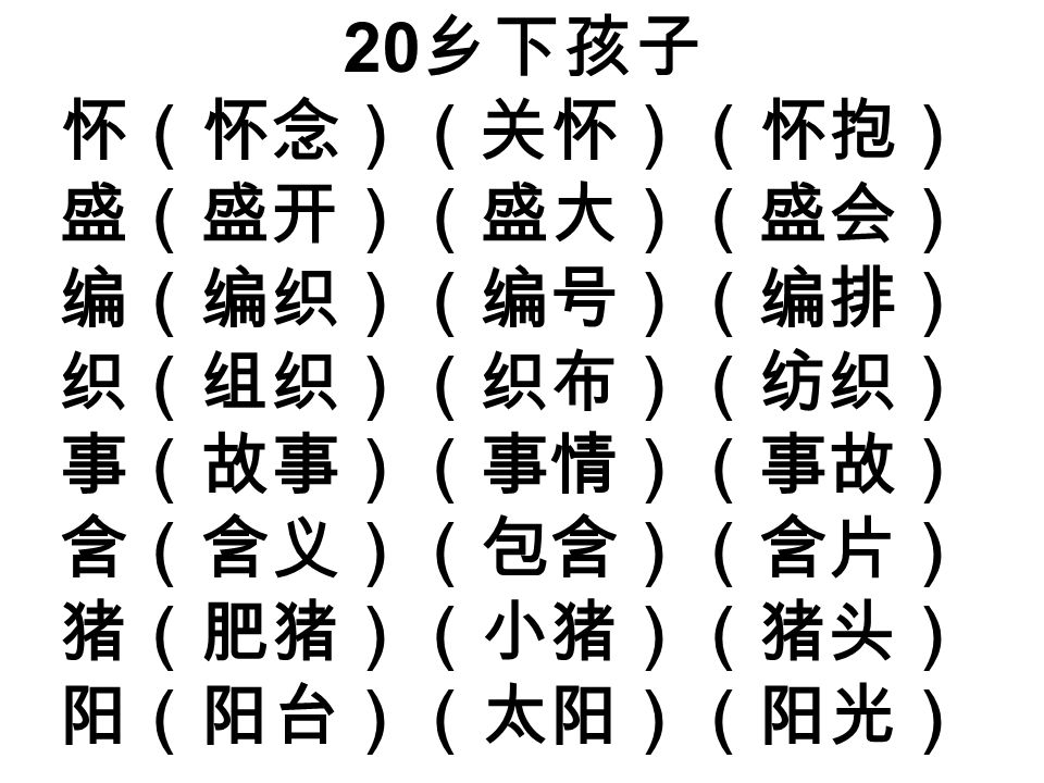 20 乡下孩子 怀（怀念）（关怀）（怀抱） 盛（盛开）（盛大）（盛会） 编（编织）（编号）（编排） 织（组织）（织布）（纺织） 事（故事）（事情）（事故） 含（含义）（包含）（含片） 猪（肥猪）（小猪）（猪头） 阳（阳台）（太阳）（阳光）