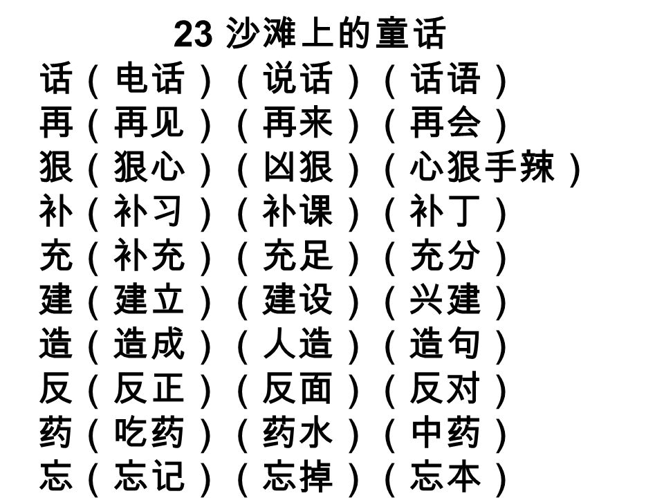 23 沙滩上的童话 话（电话）（说话）（话语） 再（再见）（再来）（再会） 狠（狠心）（凶狠）（心狠手辣） 补（补习）（补课）（补丁） 充（补充）（充足）（充分） 建（建立）（建设）（兴建） 造（造成）（人造）（造句） 反（反正）（反面）（反对） 药（吃药）（药水）（中药） 忘（忘记）（忘掉）（忘本）