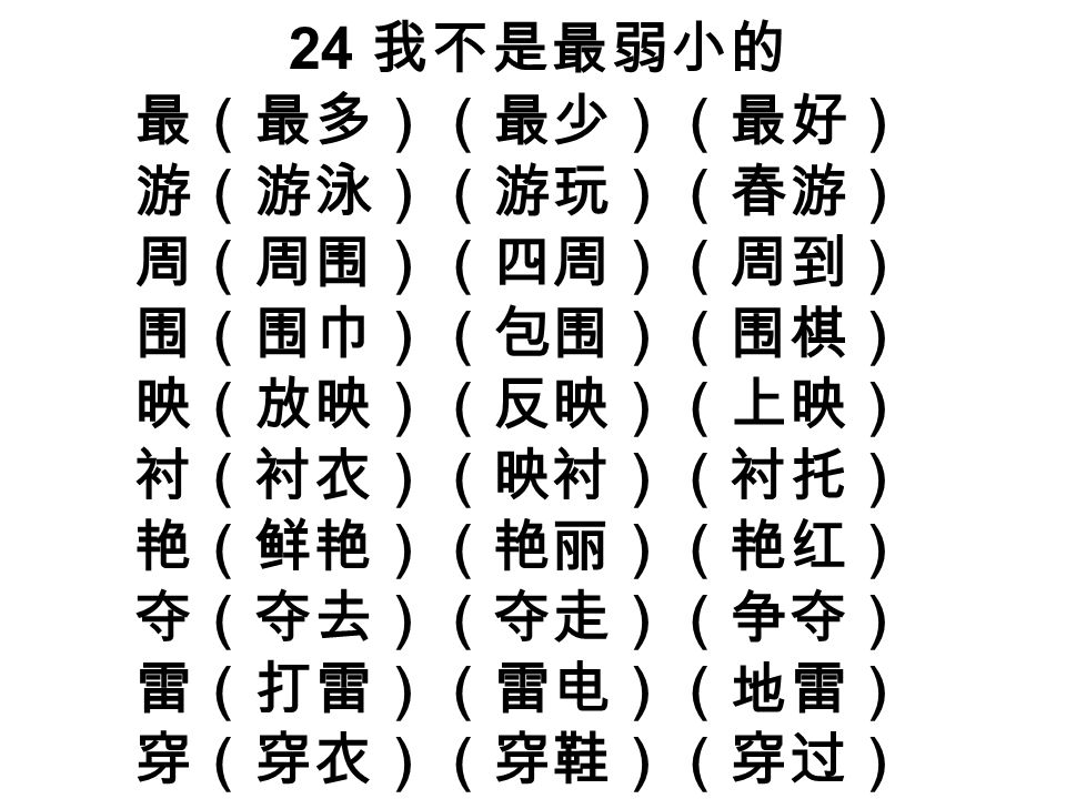 24 我不是最弱小的 最（最多）（最少）（最好） 游（游泳）（游玩）（春游） 周（周围）（四周）（周到） 围（围巾）（包围）（围棋） 映（放映）（反映）（上映） 衬（衬衣）（映衬）（衬托） 艳（鲜艳）（艳丽）（艳红） 夺（夺去）（夺走）（争夺） 雷（打雷）（雷电）（地雷） 穿（穿衣）（穿鞋）（穿过）