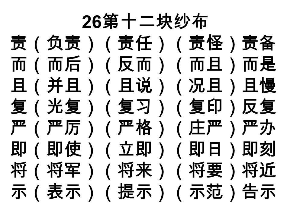 26 第十二块纱布 责（负责）（责任）（责怪）责备 而（而后）（反而）（而且）而是 且（并且）（且说）（况且）且慢 复（光复）（复习）（复印）反复 严（严厉）（严格）（庄严）严办 即（即使）（立即）（即日）即刻 将（将军）（将来）（将要）将近 示（表示）（提示）（示范）告示