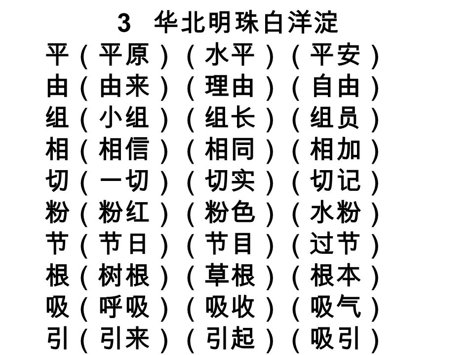 3 华北明珠白洋淀 平（平原）（水平）（平安） 由（由来）（理由）（自由） 组（小组）（组长）（组员） 相（相信）（相同）（相加） 切（一切）（切实）（切记） 粉（粉红）（粉色）（水粉） 节（节日）（节目）（过节） 根（树根）（草根）（根本） 吸（呼吸）（吸收）（吸气） 引（引来）（引起）（吸引）