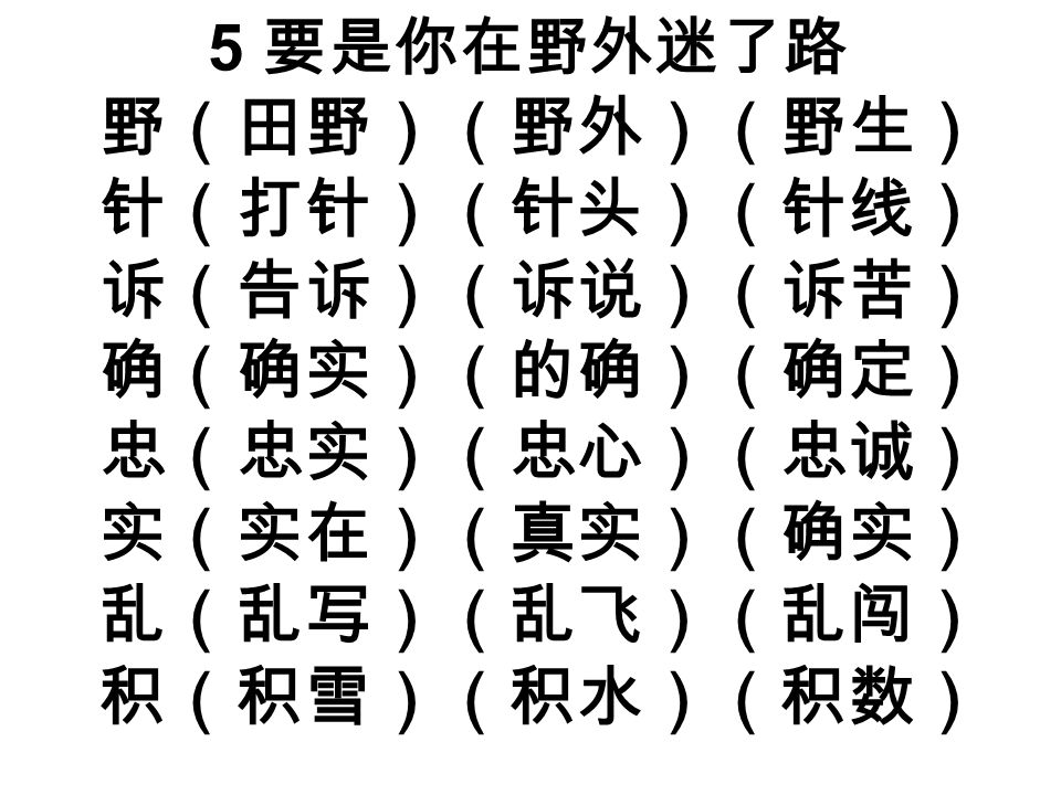 5 要是你在野外迷了路 野（田野）（野外）（野生） 针（打针）（针头）（针线） 诉（告诉）（诉说）（诉苦） 确（确实）（的确）（确定） 忠（忠实）（忠心）（忠诚） 实（实在）（真实）（确实） 乱（乱写）（乱飞）（乱闯） 积（积雪）（积水）（积数）