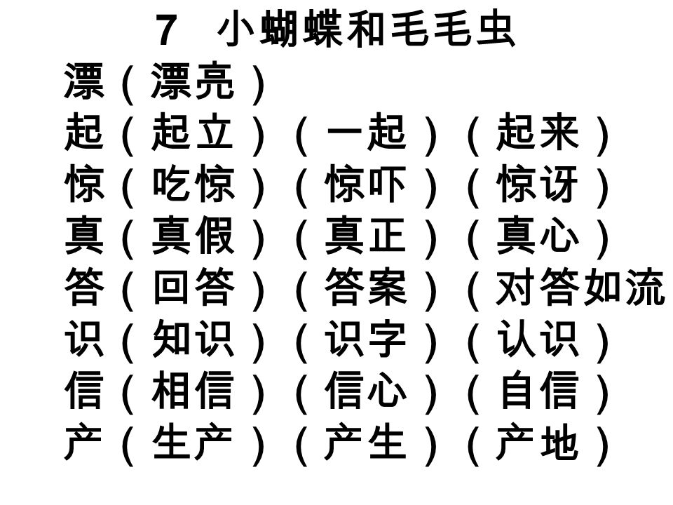 7 小蝴蝶和毛毛虫 漂（漂亮） 起（起立）（一起）（起来） 惊（吃惊）（惊吓）（惊讶） 真（真假）（真正）（真心） 答（回答）（答案）（对答如流） 识（知识）（识字）（认识） 信（相信）（信心）（自信） 产（生产）（产生）（产地）