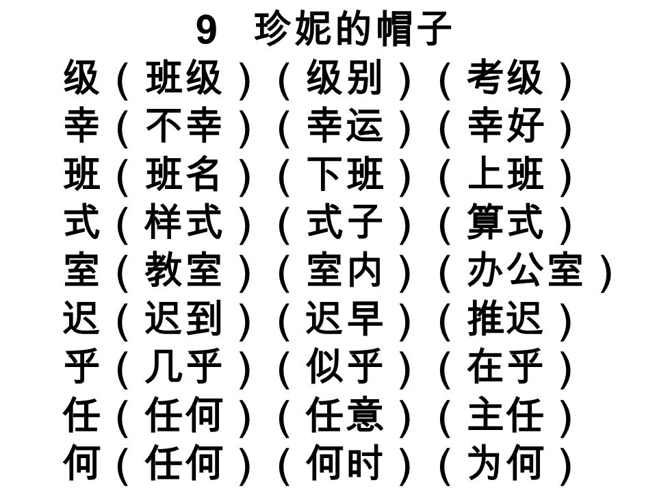 9 珍妮的帽子 级（班级）（级别）（考级） 幸（不幸）（幸运）（幸好） 班（班名）（下班）（上班） 式（样式）（式子）（算式） 室（教室）（室内）（办公室） 迟（迟到）（迟早）（推迟） 乎（几乎）（似乎）（在乎） 任（任何）（任意）（主任） 何（任何）（何时）（为何）