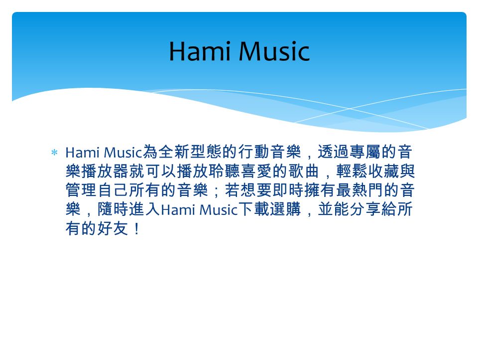  Hami Music 為全新型態的行動音樂，透過專屬的音 樂播放器就可以播放聆聽喜愛的歌曲，輕鬆收藏與 管理自己所有的音樂；若想要即時擁有最熱門的音 樂，隨時進入 Hami Music 下載選購，並能分享給所 有的好友！ Hami Music