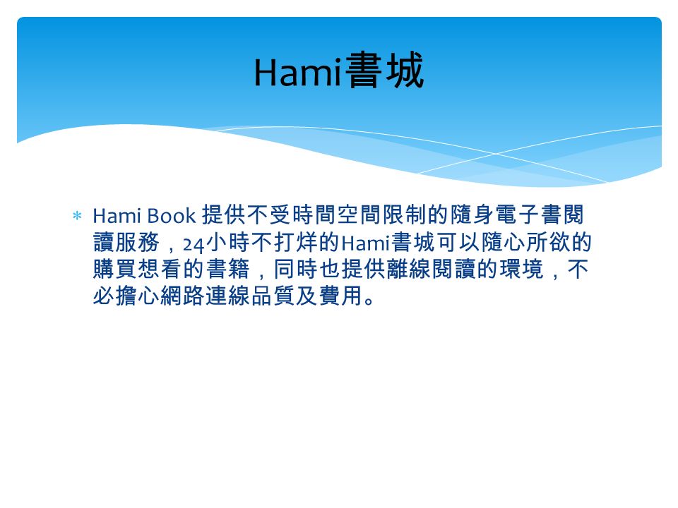  Hami Book 提供不受時間空間限制的隨身電子書閱 讀服務， 24 小時不打烊的 Hami 書城可以隨心所欲的 購買想看的書籍，同時也提供離線閱讀的環境，不 必擔心網路連線品質及費用。 Hami 書城