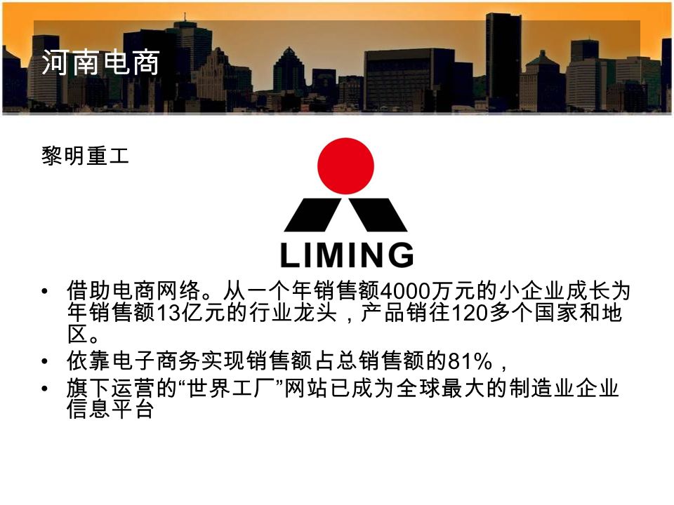 河南电商 黎明重工 借助电商网络。从一个年销售额 4000 万元的小企业成长为 年销售额 13 亿元的行业龙头，产品销往 120 多个国家和地 区。 依靠电子商务实现销售额占总销售额的 81% ， 旗下运营的 世界工厂 网站已成为全球最大的制造业企业 信息平台