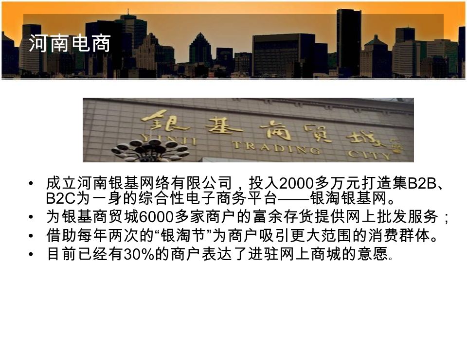 河南电商 成立河南银基网络有限公司，投入 2000 多万元打造集 B2B 、 B2C 为一身的综合性电子商务平台 —— 银淘银基网。 为银基商贸城 6000 多家商户的富余存货提供网上批发服务； 借助每年两次的 银淘节 为商户吸引更大范围的消费群体。 目前已经有 30% 的商户表达了进驻网上商城的意愿 。