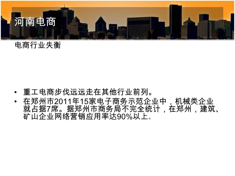 河南电商 电商行业失衡 重工电商步伐远远走在其他行业前列。 在郑州市 2011 年 15 家电子商务示范企业中，机械类企业 就占据 7 席。据郑州市商务局不完全统计，在郑州，建筑、 矿山企业网络营销应用率达 90% 以上 。