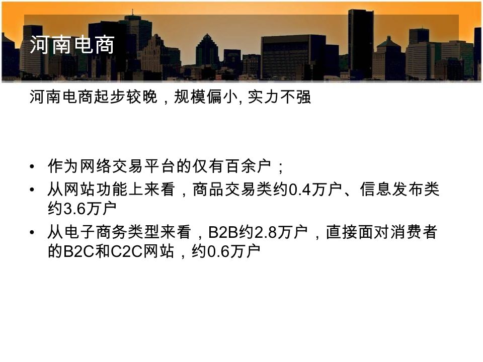 河南电商 河南电商起步较晚，规模偏小, 实力不强 作为网络交易平台的仅有百余户； 从网站功能上来看，商品交易类约 0.4 万户、信息发布类 约 3.6 万户 从电子商务类型来看， B2B 约 2.8 万户，直接面对消费者 的 B2C 和 C2C 网站，约 0.6 万户