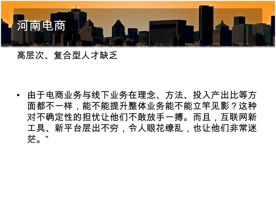 河南电商 高层次、复合型人才缺乏 由于电商业务与线下业务在理念、方法、投入产出比等方 面都不一样，能不能提升整体业务能不能立竿见影？这种 对不确定性的担忧让他们不敢放手一搏。而且，互联网新 工具、新平台层出不穷，令人眼花缭乱，也让他们非常迷 茫。