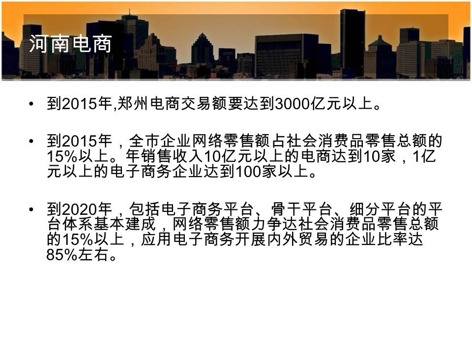 河南电商 到 2015 年, 郑州电商交易额要达到 3000 亿元以上。 到 2015 年，全市企业网络零售额占社会消费品零售总额的 15% 以上。年销售收入 10 亿元以上的电商达到 10 家， 1 亿 元以上的电子商务企业达到 100 家以上。 到 2020 年，包括电子商务平台、骨干平台、细分平台的平 台体系基本建成，网络零售额力争达社会消费品零售总额 的 15% 以上，应用电子商务开展内外贸易的企业比率达 85% 左右。