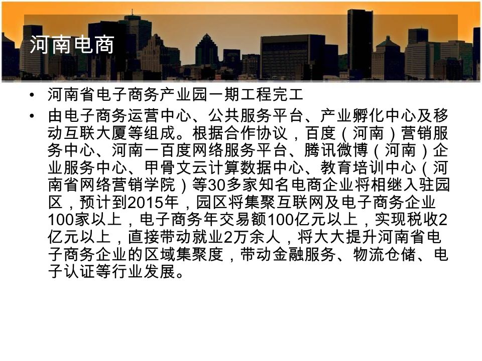 河南电商 河南省电子商务产业园一期工程完工 由电子商务运营中心、公共服务平台、产业孵化中心及移 动互联大厦等组成。根据合作协议，百度（河南）营销服 务中心、河南一百度网络服务平台、腾讯微博（河南）企 业服务中心、甲骨文云计算数据中心、教育培训中心（河 南省网络营销学院）等 30 多家知名电商企业将相继入驻园 区，预计到 2015 年，园区将集聚互联网及电子商务企业 100 家以上，电子商务年交易额 100 亿元以上，实现税收 2 亿元以上，直接带动就业 2 万余人，将大大提升河南省电 子商务企业的区域集聚度，带动金融服务、物流仓储、电 子认证等行业发展。