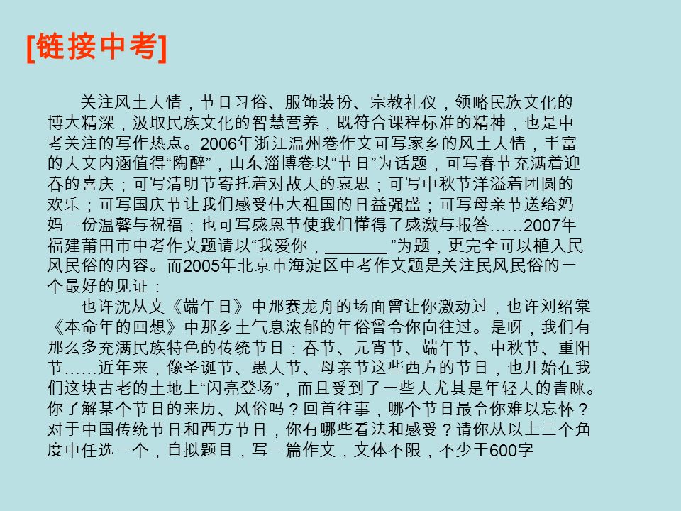 [ 链接中考 ] 关注风土人情，节日习俗、服饰装扮、宗教礼仪，领略民族文化的 博大精深，汲取民族文化的智慧营养，既符合课程标准的精神，也是中 考关注的写作热点。 2006 年浙江温州卷作文可写家乡的风土人情，丰富 的人文内涵值得 陶醉 ，山东淄博卷以 节日 为话题，可写春节充满着迎 春的喜庆；可写清明节寄托着对故人的哀思；可写中秋节洋溢着团圆的 欢乐；可写国庆节让我们感受伟大祖国的日益强盛；可写母亲节送给妈 妈一份温馨与祝福；也可写感恩节使我们懂得了感激与报答 ……2007 年 福建莆田市中考作文题请以 我爱你， 为题，更完全可以植入民 风民俗的内容。而 2005 年北京市海淀区中考作文题是关注民风民俗的一 个最好的见证： 也许沈从文《端午日》中那赛龙舟的场面曾让你激动过，也许刘绍棠 《本命年的回想》中那乡土气息浓郁的年俗曾令你向往过。是呀，我们有 那么多充满民族特色的传统节日：春节、元宵节、端午节、中秋节、重阳 节 …… 近年来，像圣诞节、愚人节、母亲节这些西方的节日，也开始在我 们这块古老的土地上 闪亮登场 ，而且受到了一些人尤其是年轻人的青睐。 你了解某个节日的来历、风俗吗？回首往事，哪个节日最令你难以忘怀？ 对于中国传统节日和西方节日，你有哪些看法和感受？请你从以上三个角 度中任选一个，自拟题目，写一篇作文，文体不限，不少于 600 字