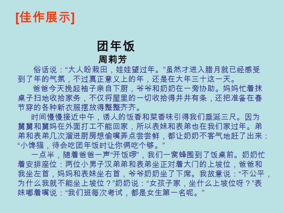 [ 佳作展示 ] 团年饭 周莉芳 俗话说： 大人盼栽田，娃娃望过年。 虽然才进入腊月就已经感受 到了年的气氛，不过真正意义上的年，还是在大年三十这一天。 爸爸今天挽起袖子亲自下厨，爷爷和奶奶在一旁协助。妈妈忙着抹 桌子扫地收拾家务，不仅将屋里的一切收拾得井井有条，还把准备在春 节穿的各种新衣服摆放得整整齐齐。 时间慢慢接近中午，诱人的饭香和菜香味引得我们垂涎三尺。因为 舅舅和舅妈在外面打工不能回家，所以表妹和表弟也在我们家过年。弟 弟和表弟几次溜进厨房想偷嘴弄点尝尝鲜，都让奶奶不客气地赶了出来： 小馋猫，待会吃团年饭时让你俩吃个够。 一点半，随着爸爸一声 开饭啰 ，我们一窝蜂围到了饭桌前。奶奶忙 着安排座位：两位小男子汉弟弟和表弟坐正对着大门的上坡位，爸爸和 我坐左首，妈妈和表妹坐右首，爷爷奶奶坐了下席。我故意说： 不公平， 为什么我就不能坐上坡位？ 奶奶说： 女孩子家，坐什么上坡位呀？ 表 妹嘟着嘴说： 我们班每次考试，都是女生第一名呢。