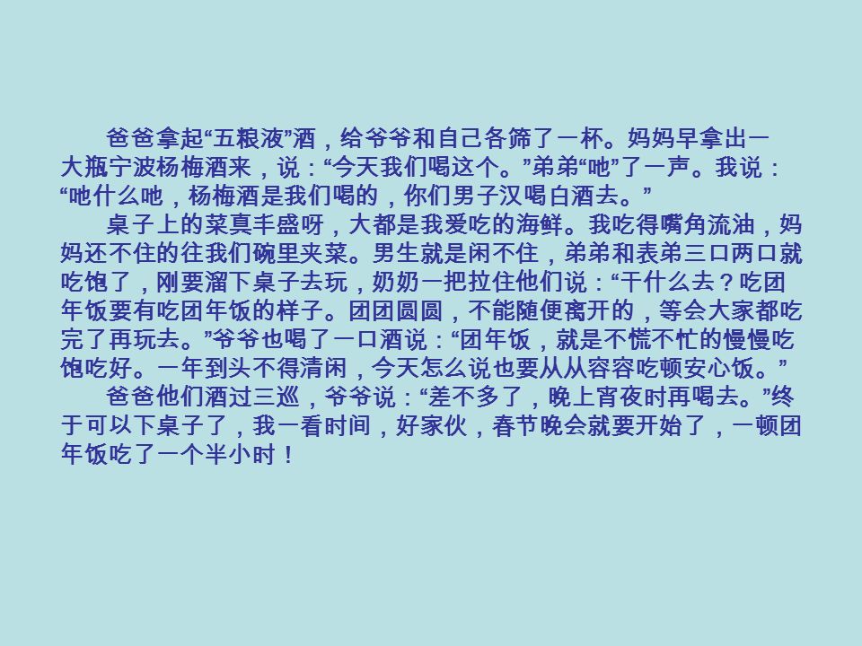 爸爸拿起 五粮液 酒，给爷爷和自己各筛了一杯。妈妈早拿出一 大瓶宁波杨梅酒来，说： 今天我们喝这个。 弟弟 吔 了一声。我说： 吔什么吔，杨梅酒是我们喝的，你们男子汉喝白酒去。 桌子上的菜真丰盛呀，大都是我爱吃的海鲜。我吃得嘴角流油，妈 妈还不住的往我们碗里夹菜。男生就是闲不住，弟弟和表弟三口两口就 吃饱了，刚要溜下桌子去玩，奶奶一把拉住他们说： 干什么去？吃团 年饭要有吃团年饭的样子。团团圆圆，不能随便离开的，等会大家都吃 完了再玩去。 爷爷也喝了一口酒说： 团年饭，就是不慌不忙的慢慢吃 饱吃好。一年到头不得清闲，今天怎么说也要从从容容吃顿安心饭。 爸爸他们酒过三巡，爷爷说： 差不多了，晚上宵夜时再喝去。 终 于可以下桌子了，我一看时间，好家伙，春节晚会就要开始了，一顿团 年饭吃了一个半小时！